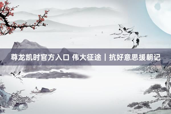 尊龙凯时官方入口 伟大征途｜抗好意思援朝记