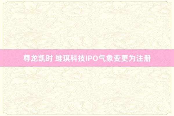 尊龙凯时 维琪科技IPO气象变更为注册