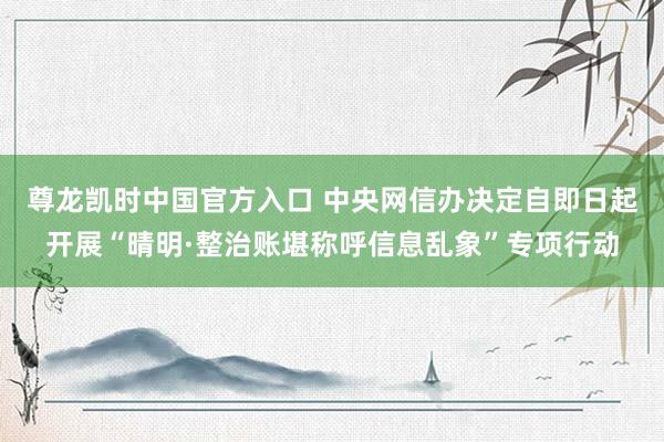 尊龙凯时中国官方入口 中央网信办决定自即日起开展“晴明·整治账堪称呼信息乱象”专项行动