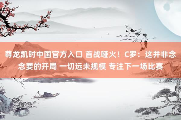 尊龙凯时中国官方入口 首战哑火！C罗：这并非念念要的开局 一切远未规模 专注下一场比赛