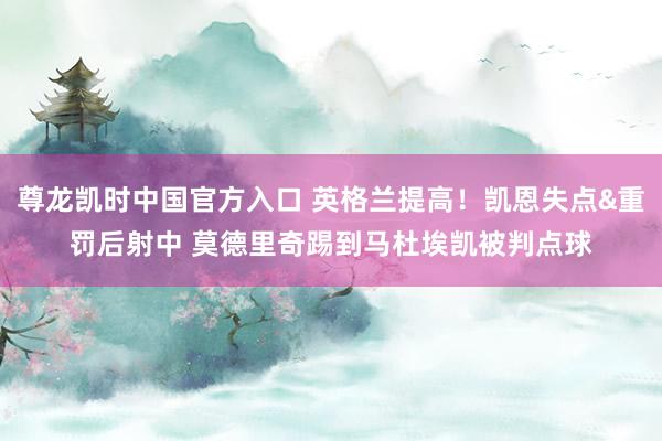 尊龙凯时中国官方入口 英格兰提高!凯恩失点&重罚后射中 莫德里奇踢到马杜埃凯被判点球