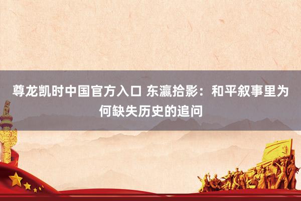尊龙凯时中国官方入口 东瀛拾影:和平叙事里为何缺失历史的追问