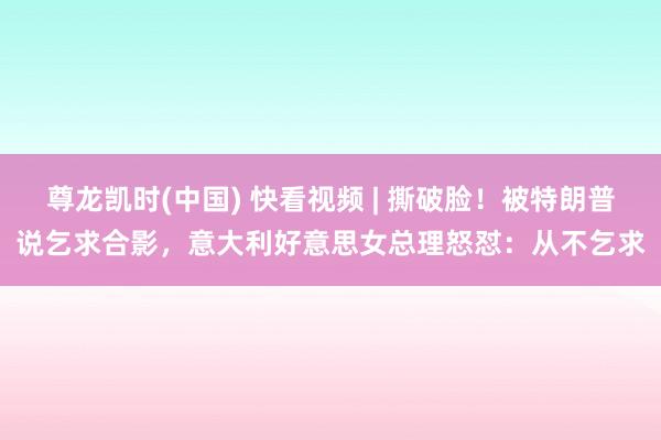 尊龙凯时(中国) 快看视频 | 撕破脸！被特朗普说乞求合影，<a href=