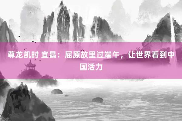 尊龙凯时 宜昌:屈原故里过端午,让世界看到中国活力